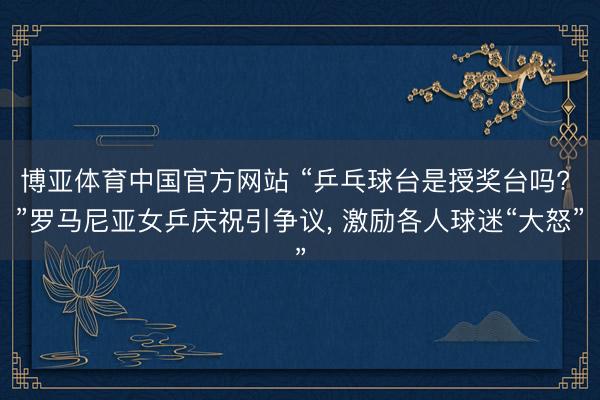 博亚体育中国官方网站 “乒乓球台是授奖台吗? ”罗马尼亚女乒庆祝引争议, 激励各人球迷“大怒”