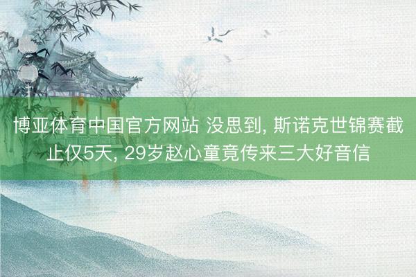 博亚体育中国官方网站 没思到， 斯诺克世锦赛截止仅5天， 29岁赵心童竟传来三大好音信