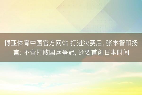 博亚体育中国官方网站 打进决赛后， 张本智和扬言: 不啻打败国乒争冠， 还要首创日本时间