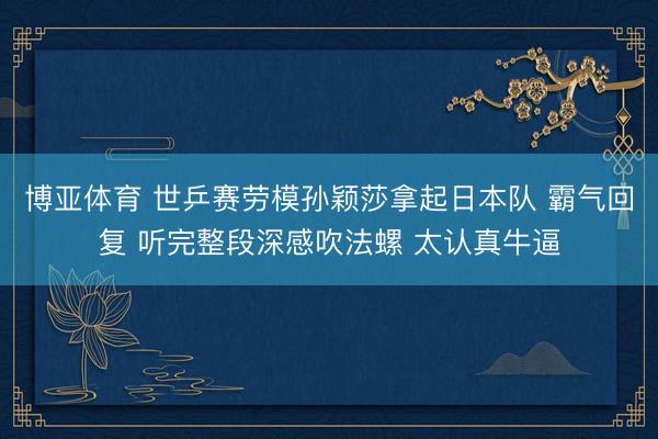 博亚体育 世乒赛劳模孙颖莎拿起日本队 霸气回复 听完整段深感吹法螺 太认真牛逼