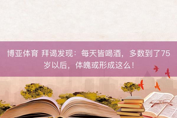 博亚体育 拜谒发现：每天皆喝酒，多数到了75岁以后，体魄或形成这么！