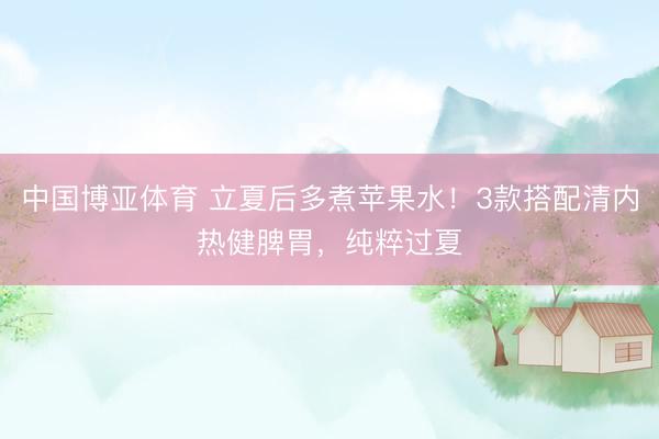 中国博亚体育 立夏后多煮苹果水！3款搭配清内热健脾胃，纯粹过夏
