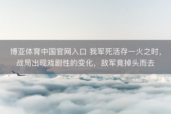 博亚体育中国官网入口 我军死活存一火之时，战局出现戏剧性的变化，敌军竟掉头而去