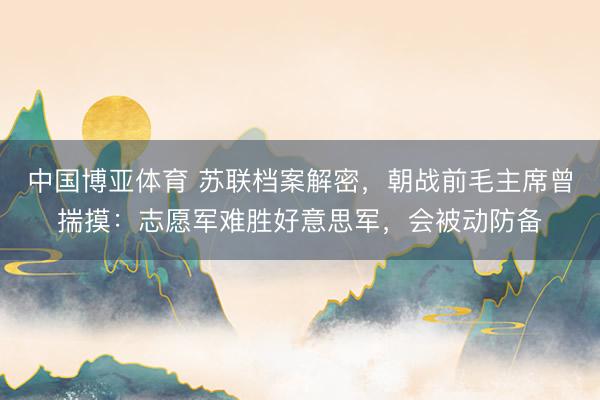 中国博亚体育 苏联档案解密，朝战前毛主席曾揣摸：志愿军难胜好意思军，会被动防备