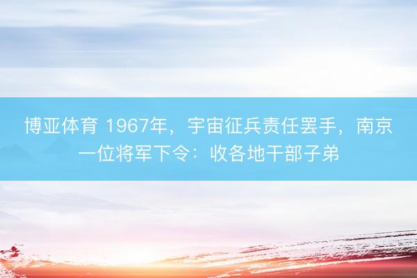博亚体育 1967年，宇宙征兵责任罢手，南京一位将军下令：收各地干部子弟