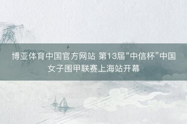 博亚体育中国官方网站 第13届“中信杯”中国女子围甲联赛上海站开幕