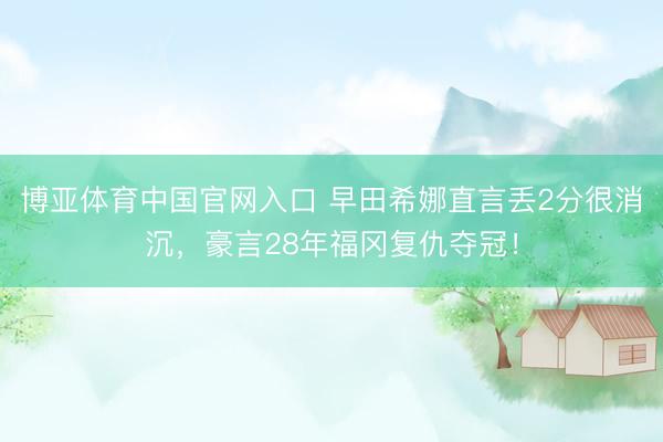 博亚体育中国官网入口 早田希娜直言丢2分很消沉，豪言28年福冈复仇夺冠！