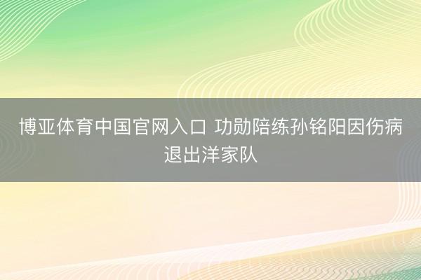 博亚体育中国官网入口 功勋陪练孙铭阳因伤病退出洋家队