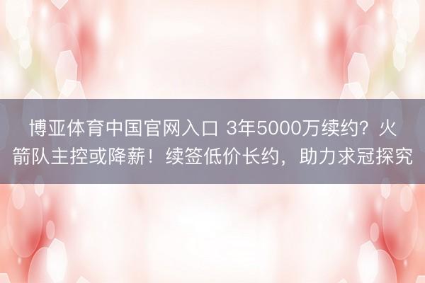 博亚体育中国官网入口 3年5000万续约？火箭队主控或降薪！续签低价长约，助力求冠探究