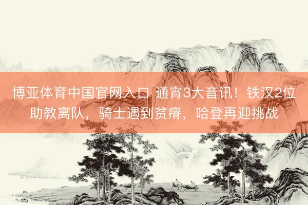 博亚体育中国官网入口 通宵3大音讯！铁汉2位助教离队，骑士遇到贫瘠，哈登再迎挑战