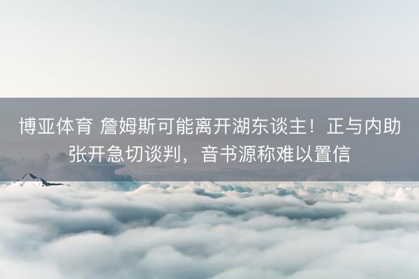 博亚体育 詹姆斯可能离开湖东谈主！正与内助张开急切谈判，音书源称难以置信