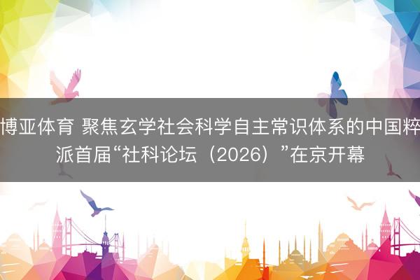 博亚体育 聚焦玄学社会科学自主常识体系的中国粹派首届“社科论坛（2026）”在京开幕