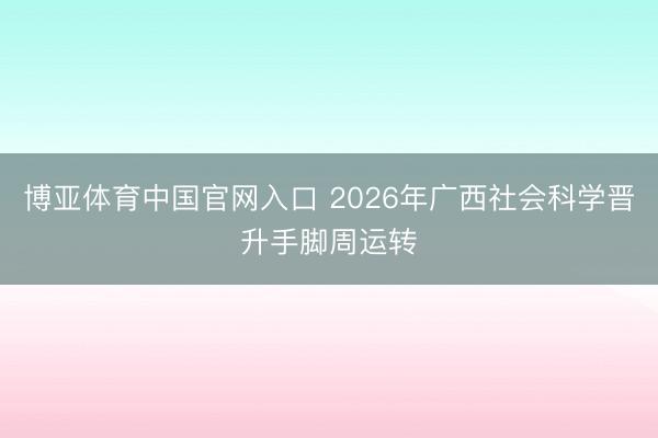 博亚体育中国官网入口 2026年广西社会科学晋升手脚周运转