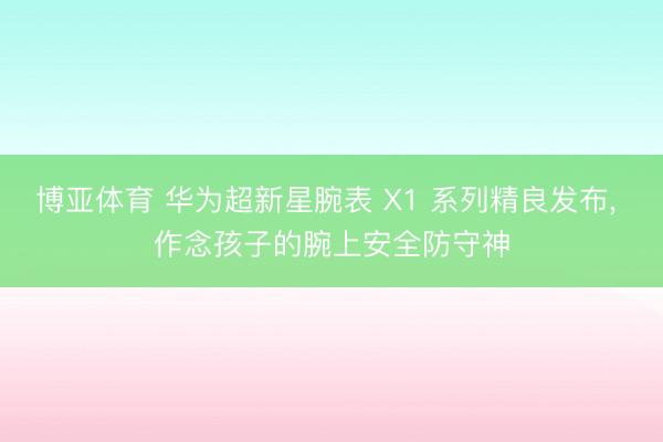 博亚体育 华为超新星腕表 X1 系列精良发布， 作念孩子的腕上安全防守神