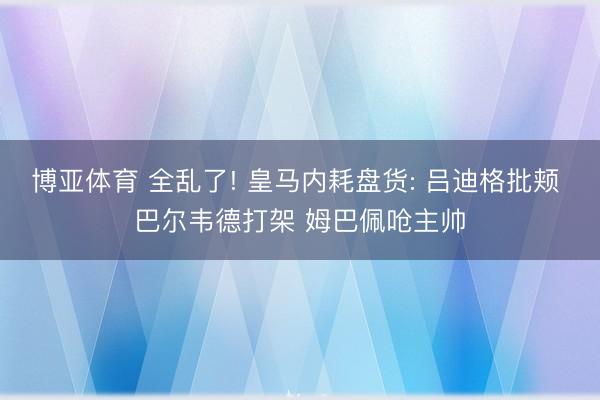 博亚体育 全乱了! 皇马内耗盘货: 吕迪格批颊 巴尔韦德打架 姆巴佩呛主帅