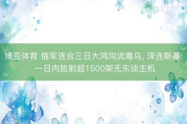 博亚体育 俄军连合三日大鸿沟流毒乌， 泽连斯基: 一日内放射超1500架无东谈主机