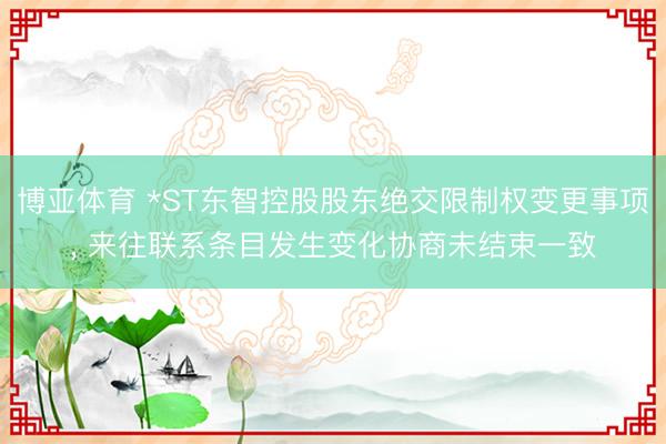 博亚体育 *ST东智控股股东绝交限制权变更事项， 来往联系条目发生变化协商未结束一致