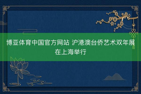博亚体育中国官方网站 沪港澳台侨艺术双年展在上海举行
