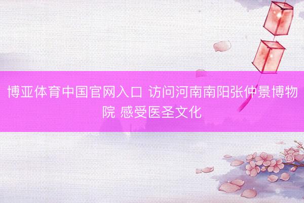 博亚体育中国官网入口 访问河南南阳张仲景博物院 感受医圣文化