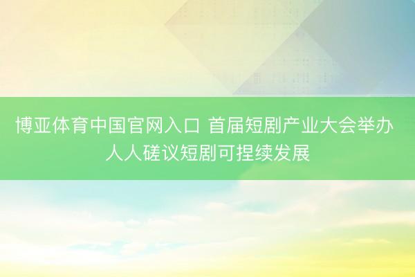 博亚体育中国官网入口 首届短剧产业大会举办 人人磋议短剧可捏续发展