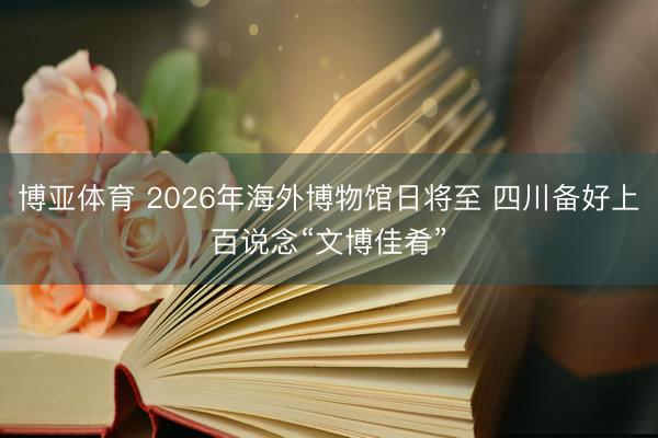博亚体育 2026年海外博物馆日将至 四川备好上百说念“文博佳肴”