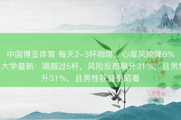 中国博亚体育 每天2-3杯咖啡，心扉风险降8%-14%！复旦大学最新：喝越过5杯，风险反而飙升31%，且男性获益更昭着