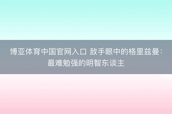 博亚体育中国官网入口 敌手眼中的格里兹曼：最难勉强的明智东谈主