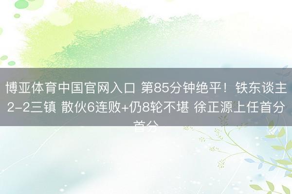 博亚体育中国官网入口 第85分钟绝平！铁东谈主2-2三镇 散伙6连败+仍8轮不堪 徐正源上任首分