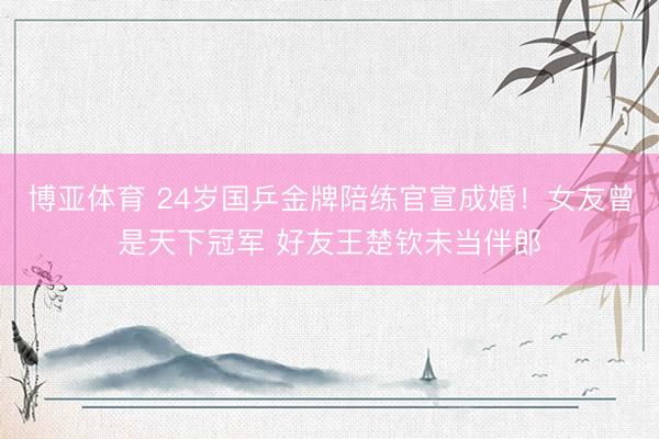博亚体育 24岁国乒金牌陪练官宣成婚！女友曾是天下冠军 好友王楚钦未当伴郎