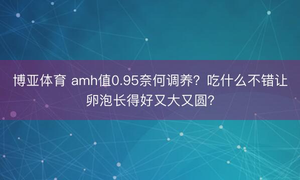 博亚体育 amh值0.95奈何调养？吃什么不错让卵泡长得好又大又圆？