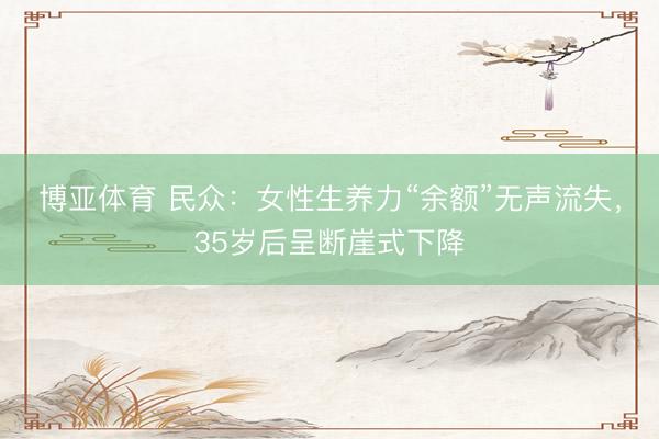 博亚体育 民众:女性生养力“余额”无声流失,35岁后呈断崖式下降