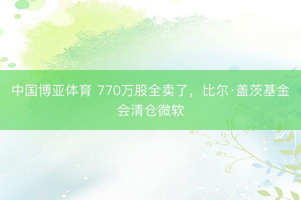 中国博亚体育 770万股全卖了，比尔·盖茨基金会清仓微软