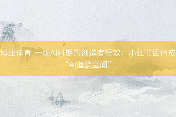 博亚体育 一场AI时期的创造者狂欢:小红书因何成“AI造梦空间”