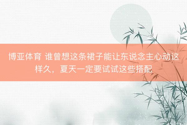 博亚体育 谁曾想这条裙子能让东说念主心动这样久，夏天一定要试试这些搭配