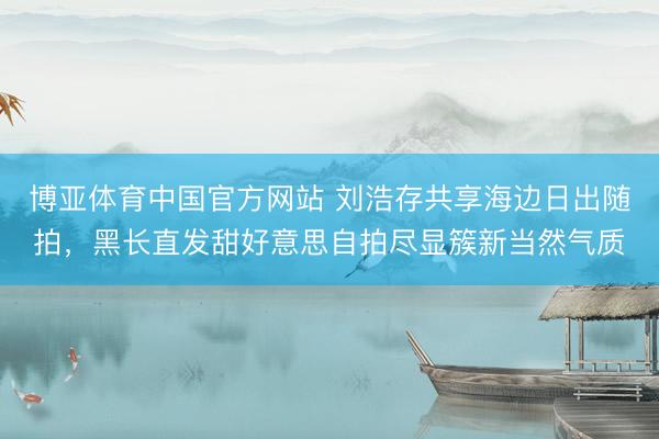 博亚体育中国官方网站 刘浩存共享海边日出随拍，黑长直发甜好意思自拍尽显簇新当然气质