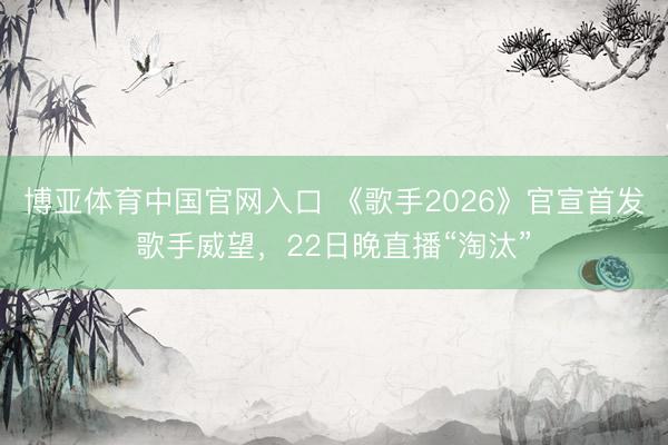 博亚体育中国官网入口 《歌手2026》官宣首发歌手威望，22日晚直播“淘汰”