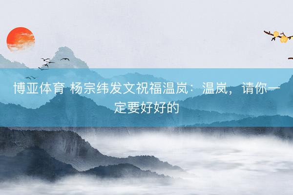 博亚体育 杨宗纬发文祝福温岚：温岚，请你一定要好好的