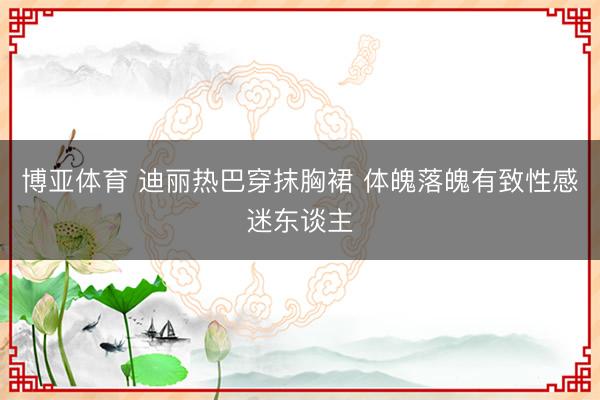 博亚体育 迪丽热巴穿抹胸裙 体魄落魄有致性感迷东谈主