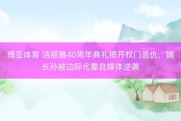 博亚体育 洁丽雅40周年典礼揭开权门恩仇，嫡长孙被边际化靠自媒体逆袭