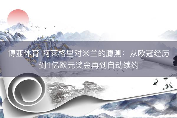 博亚体育 阿莱格里对米兰的臆测：从欧冠经历到1亿欧元奖金再到自动续约