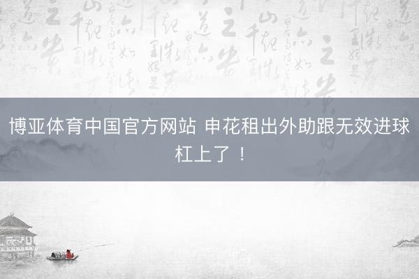 博亚体育中国官方网站 申花租出外助跟无效进球杠上了 ！