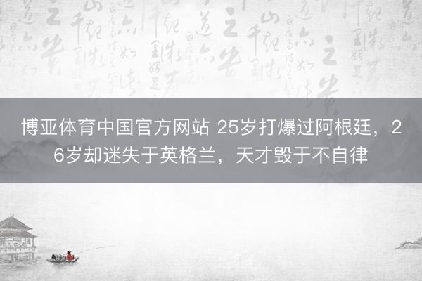 博亚体育中国官方网站 25岁打爆过阿根廷，26岁却迷失于英格兰，天才毁于不自律