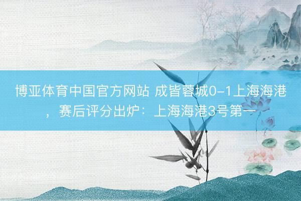 博亚体育中国官方网站 成皆蓉城0-1上海海港，赛后评分出炉：上海海港3号第一