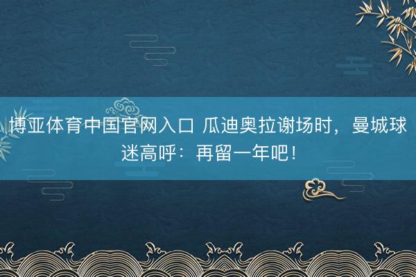 博亚体育中国官网入口 瓜迪奥拉谢场时，曼城球迷高呼：再留一年吧！
