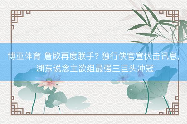 博亚体育 詹欧再度联手? 独行侠官宣伏击讯息, 湖东说念主欲组最强三巨头冲冠