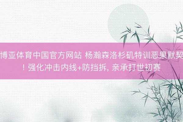 博亚体育中国官方网站 杨瀚森洛杉矶特训恶果默契! 强化冲击内线+防挡拆, 亲承打世初赛