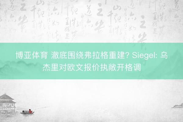 博亚体育 澈底围绕弗拉格重建? Siegel: 乌杰里对欧文报价执敞开格调