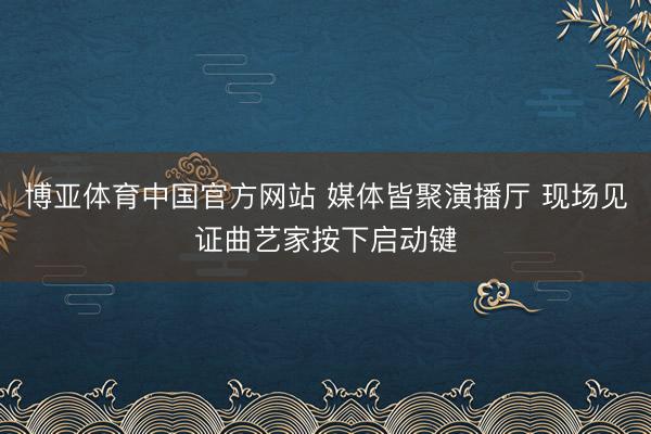 博亚体育中国官方网站 媒体皆聚演播厅 现场见证曲艺家按下启动键
