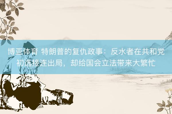 博亚体育 特朗普的复仇政事:反水者在共和党初选接连出局,却给国会立法带来大繁忙