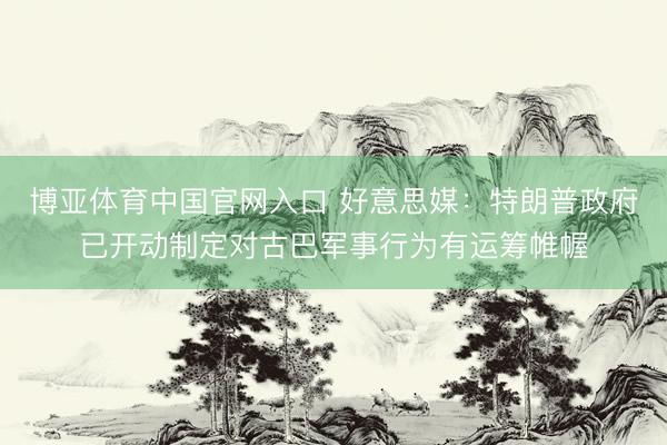 博亚体育中国官网入口 好意思媒：特朗普政府已开动制定对古巴军事行为有运筹帷幄